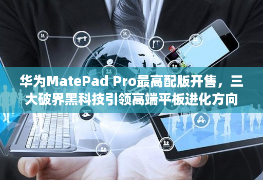 华为MatePad Pro最高配版开售，三大破界黑科技引领高端平板进化方向