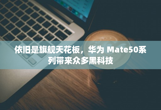 依旧是旗舰天花板，华为 Mate50系列带来众多黑科技