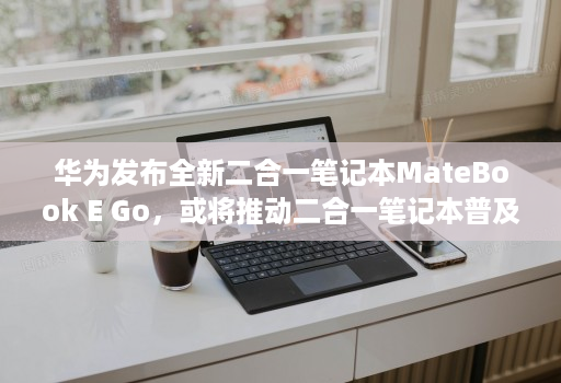 华为发布全新二合一笔记本MateBook E Go，或将推动二合一笔记本普及